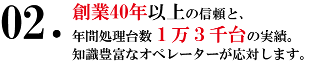 創業40年以上の信頼と年間処理台数1万3千台の実績。知識豊富なオペレーターが応対します。