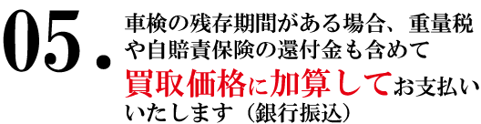 車検の残存期間がある場合、重量税や自賠責保険の還付金も含めて、買取価格に加算してお支払いいたします（銀行振込）