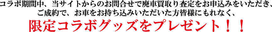 コラボ期間中、当サイトから廃車買取り査定をお申込みをいただき、ご成約で、お車をお持ち込みいただいた方皆様にもれなく、限定コラボグッズをプレゼント！！